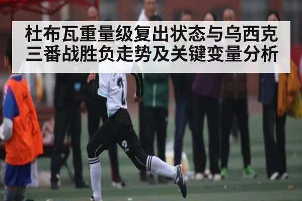 杜布瓦重量级复出状态与乌西克三番战胜负走势及关键变量分析