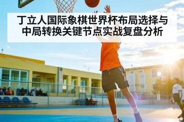 丁立人国际象棋世界杯布局选择与中局转换关键节点实战复盘分析
